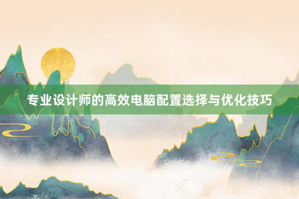 专业设计师的高效电脑配置选择与优化技巧